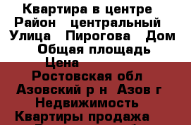 Квартира в центре › Район ­ центральный › Улица ­ Пирогова › Дом ­ 4 › Общая площадь ­ 43 › Цена ­ 1 900 000 - Ростовская обл., Азовский р-н, Азов г. Недвижимость » Квартиры продажа   . Ростовская обл.